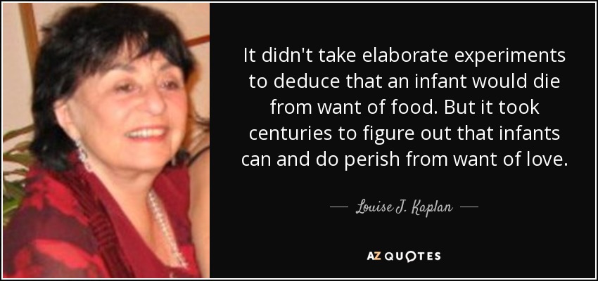 It didn't take elaborate experiments to deduce that an infant would die from want of food. But it took centuries to figure out that infants can and do perish from want of love. - Louise J. Kaplan