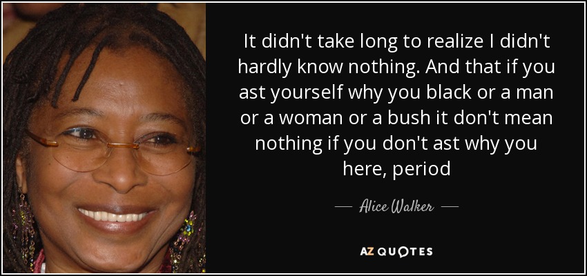 It didn't take long to realize I didn't hardly know nothing. And that if you ast yourself why you black or a man or a woman or a bush it don't mean nothing if you don't ast why you here, period - Alice Walker