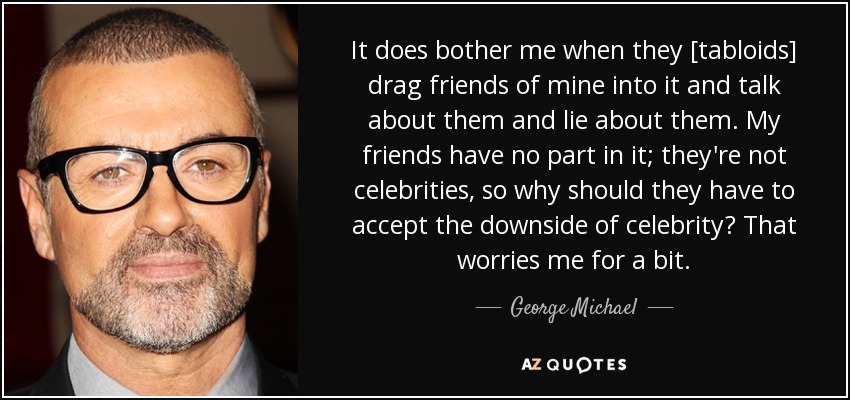 It does bother me when they [tabloids] drag friends of mine into it and talk about them and lie about them. My friends have no part in it; they're not celebrities, so why should they have to accept the downside of celebrity? That worries me for a bit. - George Michael