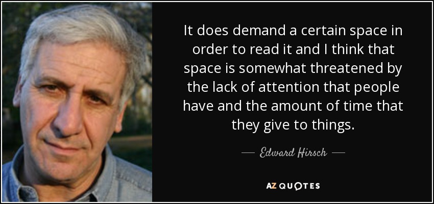 It does demand a certain space in order to read it and I think that space is somewhat threatened by the lack of attention that people have and the amount of time that they give to things. - Edward Hirsch