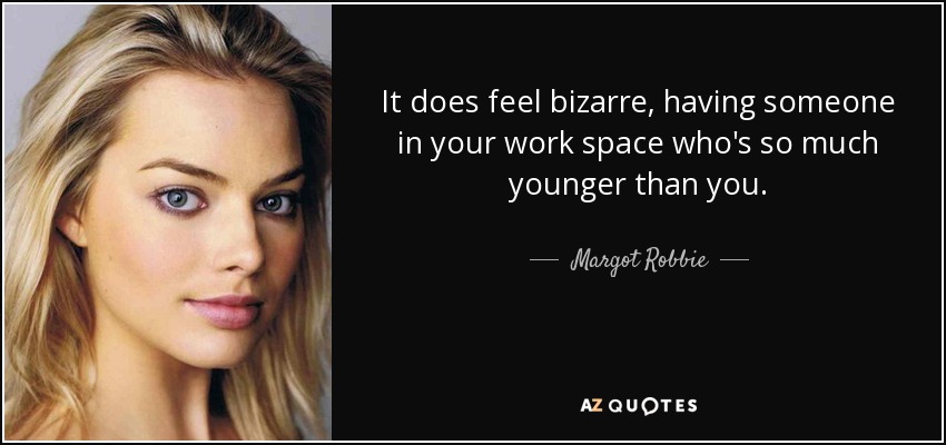 It does feel bizarre, having someone in your work space who's so much younger than you. - Margot Robbie