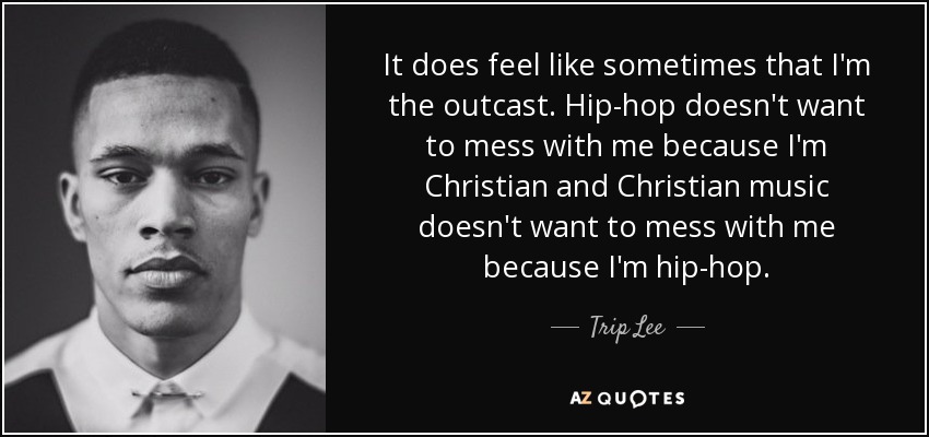 It does feel like sometimes that I'm the outcast. Hip-hop doesn't want to mess with me because I'm Christian and Christian music doesn't want to mess with me because I'm hip-hop. - Trip Lee