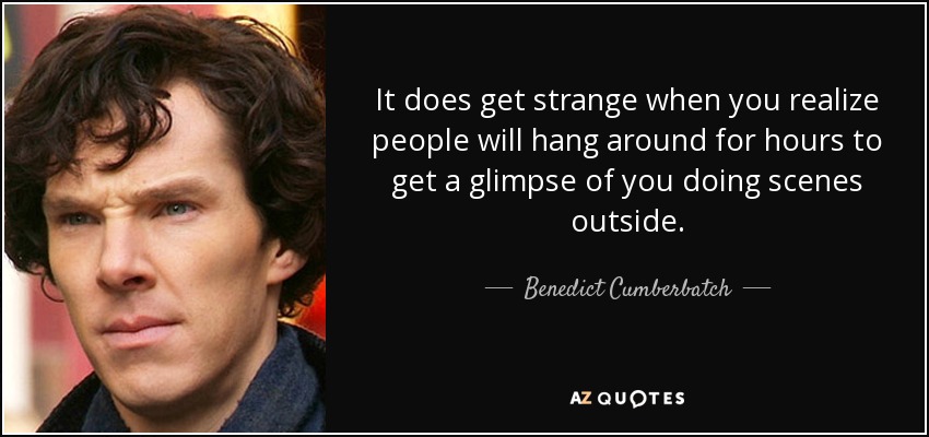 It does get strange when you realize people will hang around for hours to get a glimpse of you doing scenes outside. - Benedict Cumberbatch