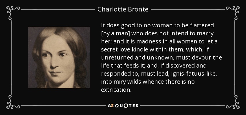 It does good to no woman to be flattered [by a man] who does not intend to marry her; and it is madness in all women to let a secret love kindle within them, which, if unreturned and unknown, must devour the life that feeds it; and, if discovered and responded to, must lead, ignis-fatuus-like, into miry wilds whence there is no extrication. - Charlotte Bronte