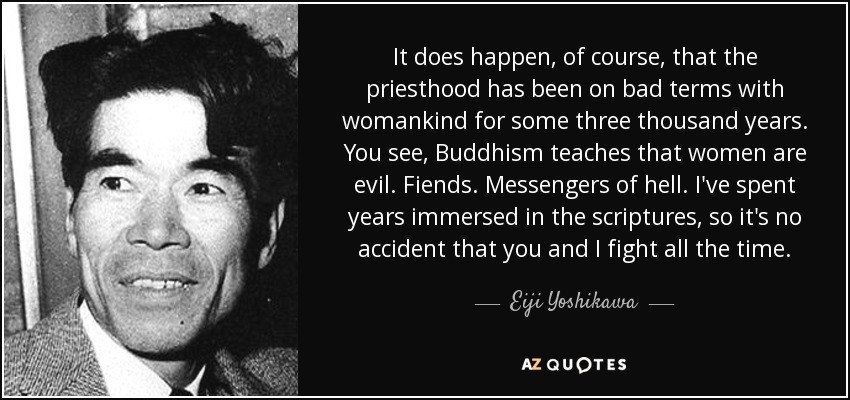It does happen, of course, that the priesthood has been on bad terms with womankind for some three thousand years. You see, Buddhism teaches that women are evil. Fiends. Messengers of hell. I've spent years immersed in the scriptures, so it's no accident that you and I fight all the time. - Eiji Yoshikawa