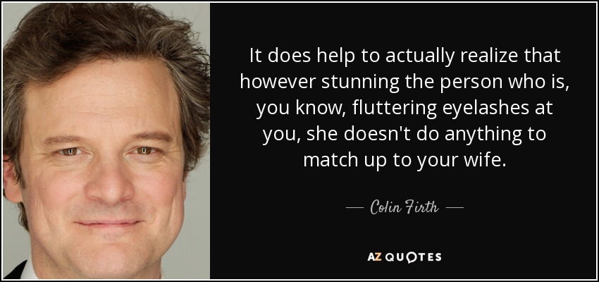 It does help to actually realize that however stunning the person who is, you know, fluttering eyelashes at you, she doesn't do anything to match up to your wife. - Colin Firth