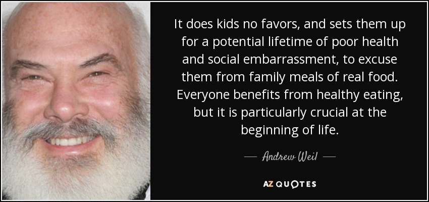 It does kids no favors, and sets them up for a potential lifetime of poor health and social embarrassment, to excuse them from family meals of real food. Everyone benefits from healthy eating, but it is particularly crucial at the beginning of life. - Andrew Weil
