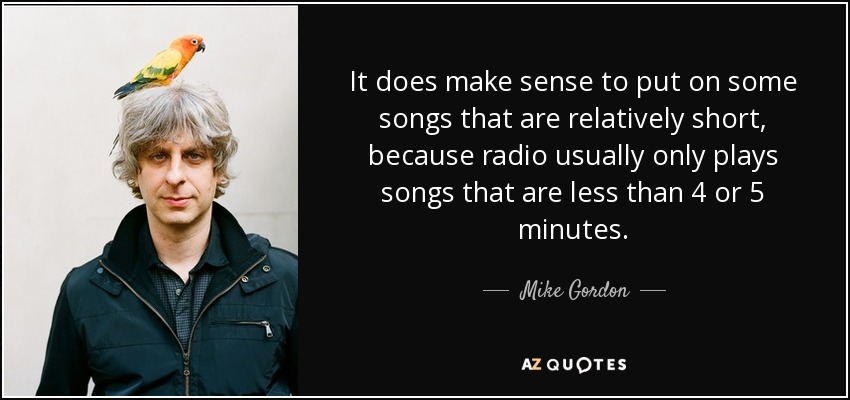 It does make sense to put on some songs that are relatively short, because radio usually only plays songs that are less than 4 or 5 minutes. - Mike Gordon