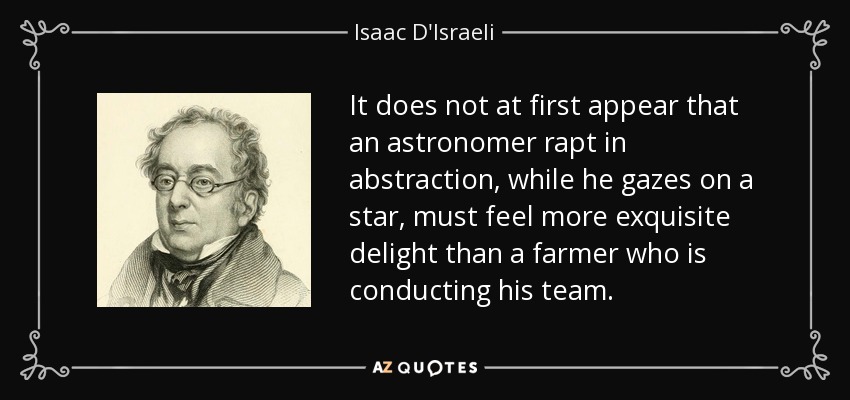 It does not at first appear that an astronomer rapt in abstraction, while he gazes on a star, must feel more exquisite delight than a farmer who is conducting his team. - Isaac D'Israeli