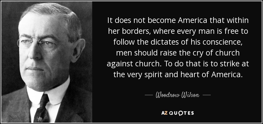 It does not become America that within her borders, where every man is free to follow the dictates of his conscience, men should raise the cry of church against church. To do that is to strike at the very spirit and heart of America. - Woodrow Wilson