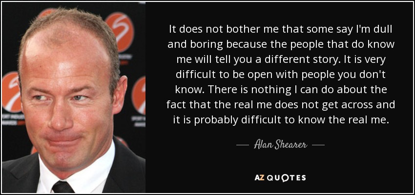 It does not bother me that some say I'm dull and boring because the people that do know me will tell you a different story. It is very difficult to be open with people you don't know. There is nothing I can do about the fact that the real me does not get across and it is probably difficult to know the real me. - Alan Shearer