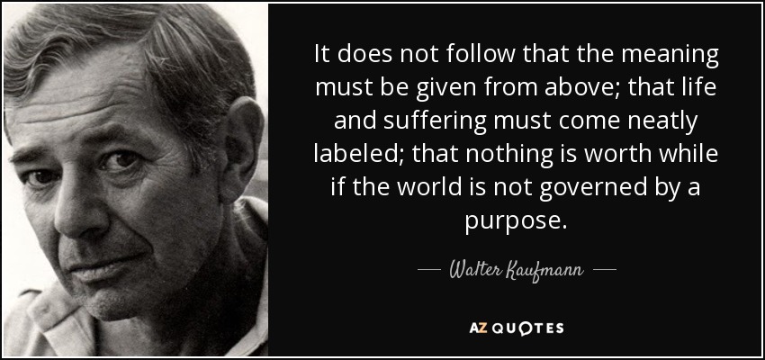 It does not follow that the meaning must be given from above; that life and suffering must come neatly labeled; that nothing is worth while if the world is not governed by a purpose. - Walter Kaufmann