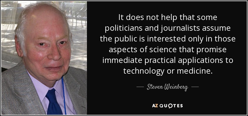 It does not help that some politicians and journalists assume the public is interested only in those aspects of science that promise immediate practical applications to technology or medicine. - Steven Weinberg