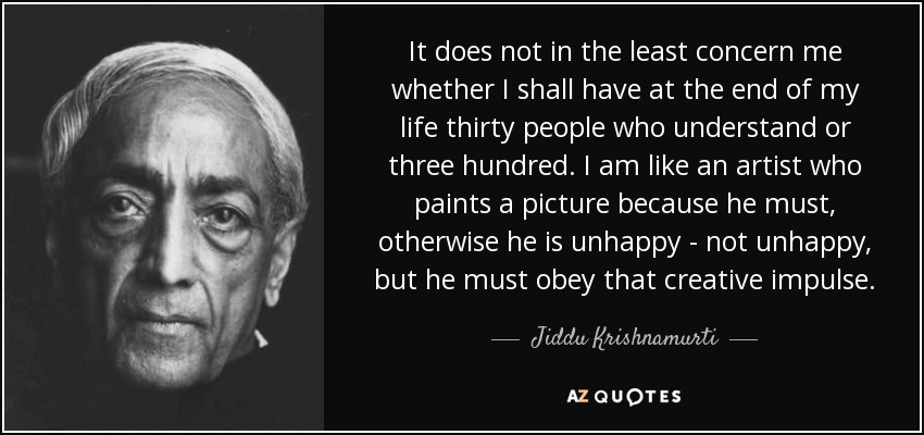It does not in the least concern me whether I shall have at the end of my life thirty people who understand or three hundred. I am like an artist who paints a picture because he must, otherwise he is unhappy - not unhappy, but he must obey that creative impulse. - Jiddu Krishnamurti