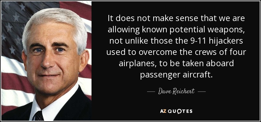 It does not make sense that we are allowing known potential weapons, not unlike those the 9-11 hijackers used to overcome the crews of four airplanes, to be taken aboard passenger aircraft. - Dave Reichert