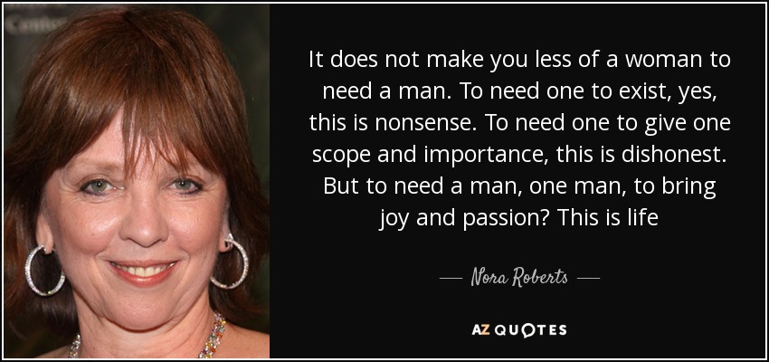 It does not make you less of a woman to need a man. To need one to exist, yes, this is nonsense. To need one to give one scope and importance, this is dishonest. But to need a man, one man, to bring joy and passion? This is life - Nora Roberts