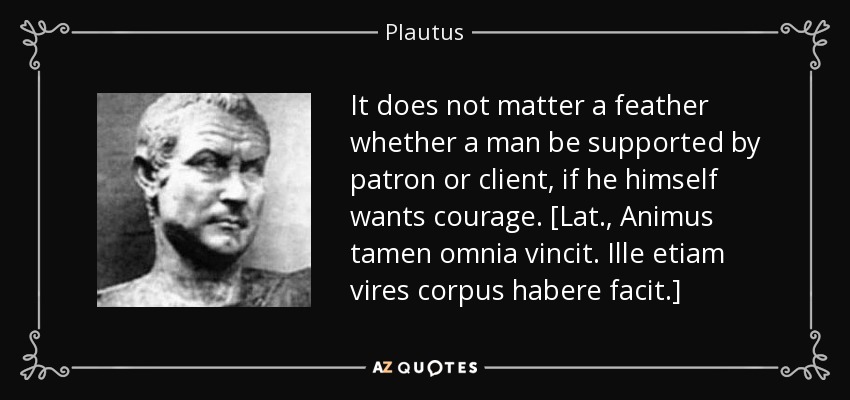It does not matter a feather whether a man be supported by patron or client, if he himself wants courage. [Lat., Animus tamen omnia vincit. Ille etiam vires corpus habere facit.] - Plautus