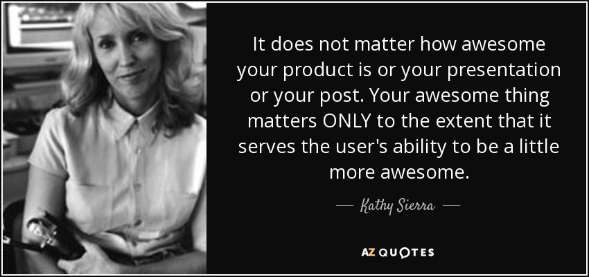 It does not matter how awesome your product is or your presentation or your post. Your awesome thing matters ONLY to the extent that it serves the user's ability to be a little more awesome. - Kathy Sierra