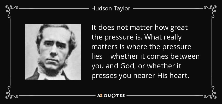 It does not matter how great the pressure is. What really matters is where the pressure lies -- whether it comes between you and God, or whether it presses you nearer His heart. - Hudson Taylor