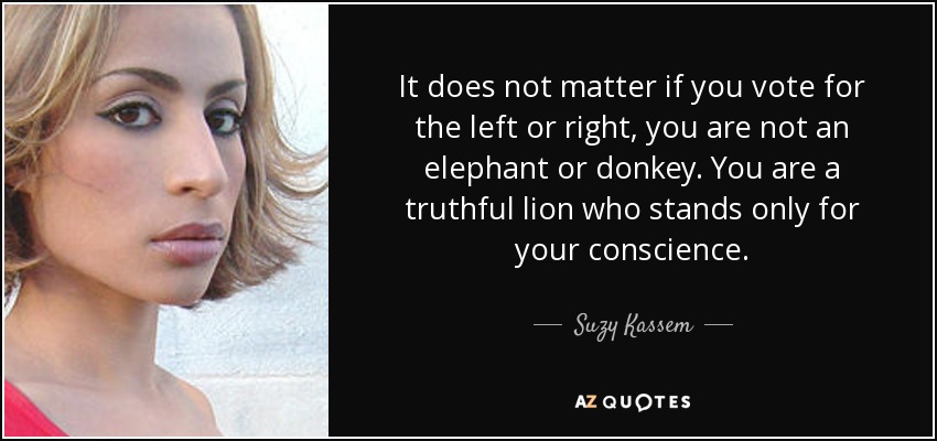 It does not matter if you vote for the left or right, you are not an elephant or donkey. You are a truthful lion who stands only for your conscience. - Suzy Kassem