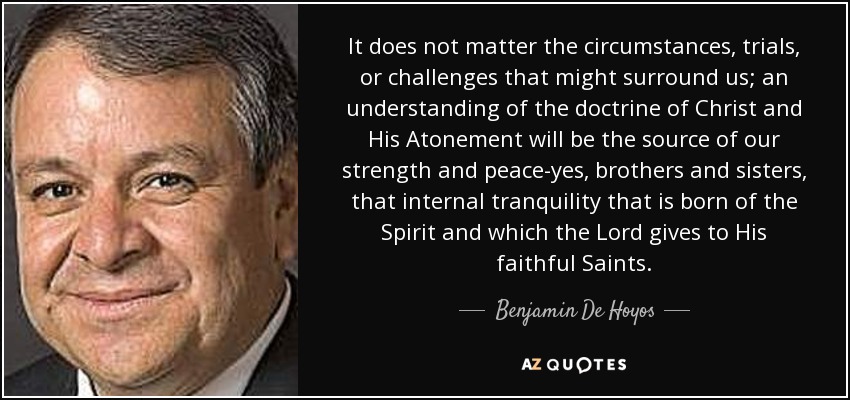 It does not matter the circumstances, trials, or challenges that might surround us; an understanding of the doctrine of Christ and His Atonement will be the source of our strength and peace-yes, brothers and sisters, that internal tranquility that is born of the Spirit and which the Lord gives to His faithful Saints. - Benjamin De Hoyos