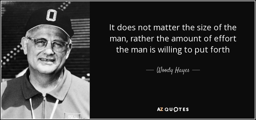 It does not matter the size of the man, rather the amount of effort the man is willing to put forth - Woody Hayes