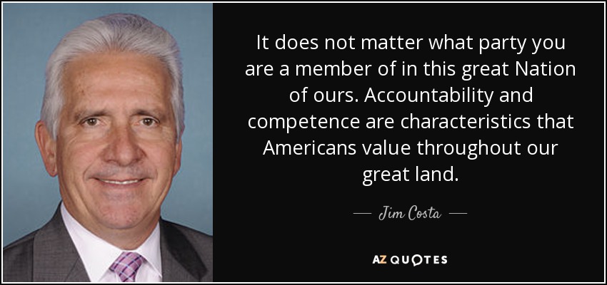 It does not matter what party you are a member of in this great Nation of ours. Accountability and competence are characteristics that Americans value throughout our great land. - Jim Costa