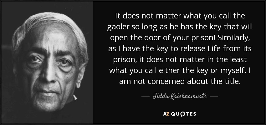 It does not matter what you call the gaoler so long as he has the key that will open the door of your prison! Similarly, as I have the key to release Life from its prison, it does not matter in the least what you call either the key or myself. I am not concerned about the title. - Jiddu Krishnamurti