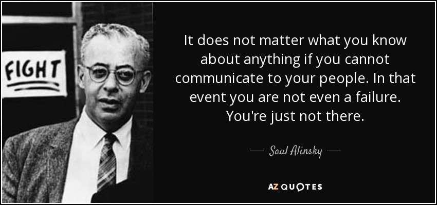 It does not matter what you know about anything if you cannot communicate to your people. In that event you are not even a failure. You're just not there. - Saul Alinsky