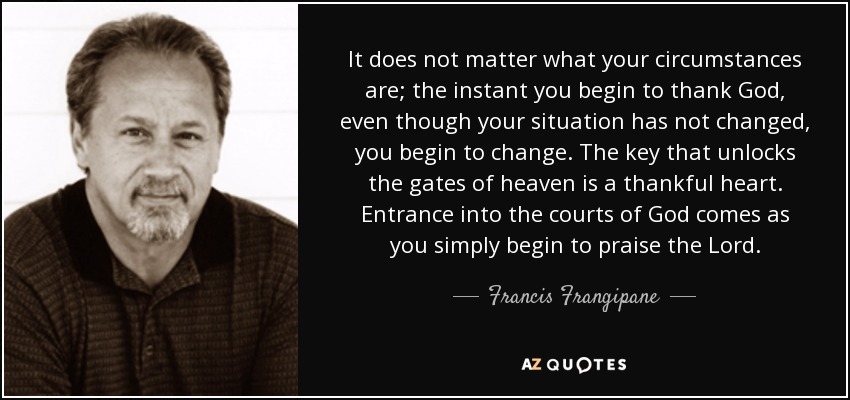 It does not matter what your circumstances are; the instant you begin to thank God, even though your situation has not changed, you begin to change. The key that unlocks the gates of heaven is a thankful heart. Entrance into the courts of God comes as you simply begin to praise the Lord. - Francis Frangipane