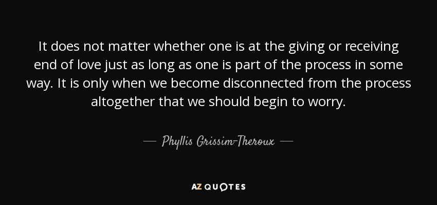 It does not matter whether one is at the giving or receiving end of love just as long as one is part of the process in some way. It is only when we become disconnected from the process altogether that we should begin to worry. - Phyllis Grissim-Theroux