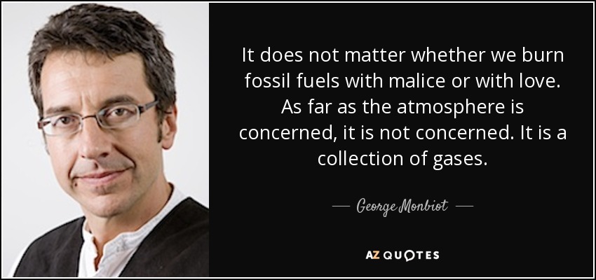 It does not matter whether we burn fossil fuels with malice or with love. As far as the atmosphere is concerned, it is not concerned. It is a collection of gases. - George Monbiot