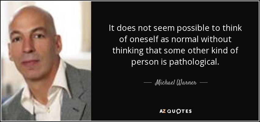It does not seem possible to think of oneself as normal without thinking that some other kind of person is pathological. - Michael Warner