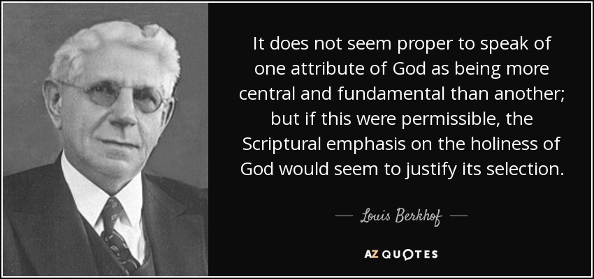 It does not seem proper to speak of one attribute of God as being more central and fundamental than another; but if this were permissible, the Scriptural emphasis on the holiness of God would seem to justify its selection. - Louis Berkhof