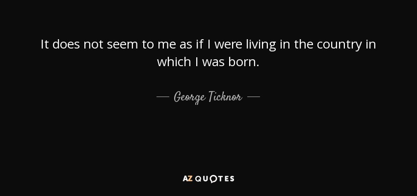 It does not seem to me as if I were living in the country in which I was born. - George Ticknor