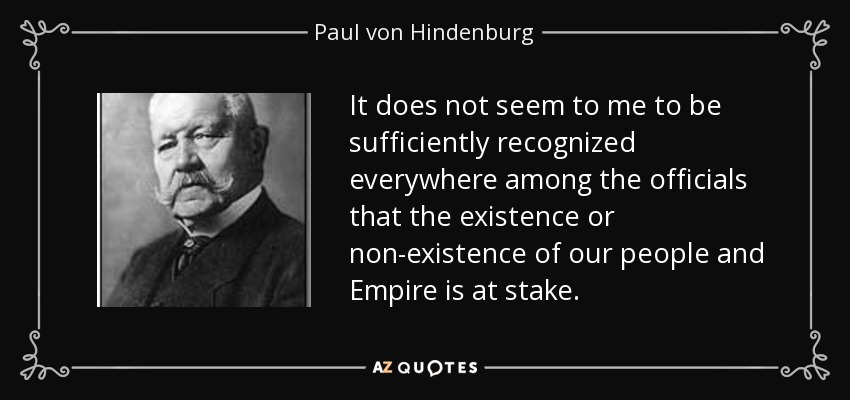 It does not seem to me to be sufficiently recognized everywhere among the officials that the existence or non-existence of our people and Empire is at stake. - Paul von Hindenburg