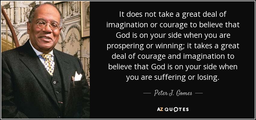 It does not take a great deal of imagination or courage to believe that God is on your side when you are prospering or winning; it takes a great deal of courage and imagination to believe that God is on your side when you are suffering or losing. - Peter J. Gomes