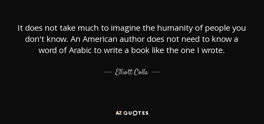 It does not take much to imagine the humanity of people you don't know. An American author does not need to know a word of Arabic to write a book like the one I wrote. - Elliott Colla