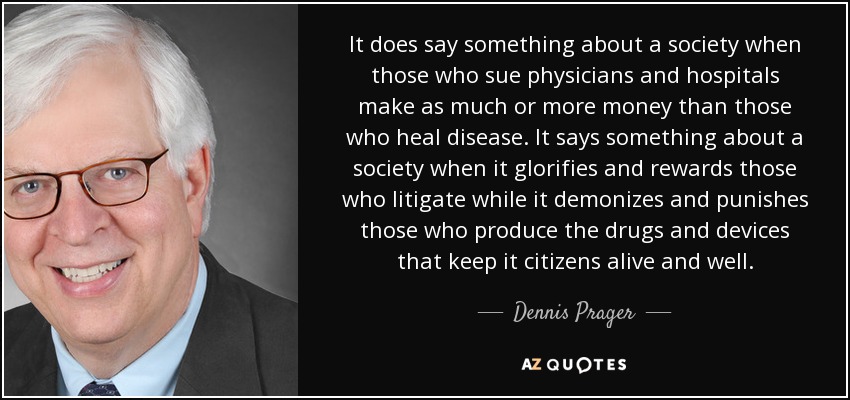 It does say something about a society when those who sue physicians and hospitals make as much or more money than those who heal disease. It says something about a society when it glorifies and rewards those who litigate while it demonizes and punishes those who produce the drugs and devices that keep it citizens alive and well. - Dennis Prager