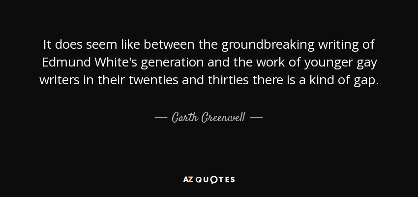 It does seem like between the groundbreaking writing of Edmund White's generation and the work of younger gay writers in their twenties and thirties there is a kind of gap. - Garth Greenwell