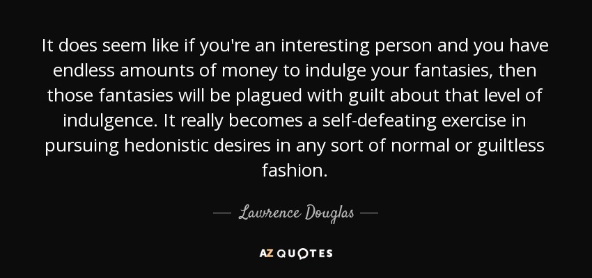 It does seem like if you're an interesting person and you have endless amounts of money to indulge your fantasies, then those fantasies will be plagued with guilt about that level of indulgence. It really becomes a self-defeating exercise in pursuing hedonistic desires in any sort of normal or guiltless fashion. - Lawrence Douglas
