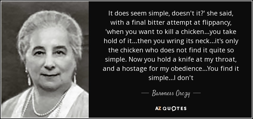 It does seem simple, doesn't it?' she said, with a final bitter attempt at flippancy, 'when you want to kill a chicken...you take hold of it...then you wring its neck...it's only the chicken who does not find it quite so simple. Now you hold a knife at my throat, and a hostage for my obedience...You find it simple...I don't - Baroness Orczy