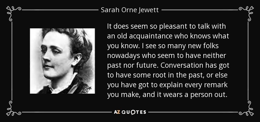 It does seem so pleasant to talk with an old acquaintance who knows what you know. I see so many new folks nowadays who seem to have neither past nor future. Conversation has got to have some root in the past, or else you have got to explain every remark you make, and it wears a person out. - Sarah Orne Jewett