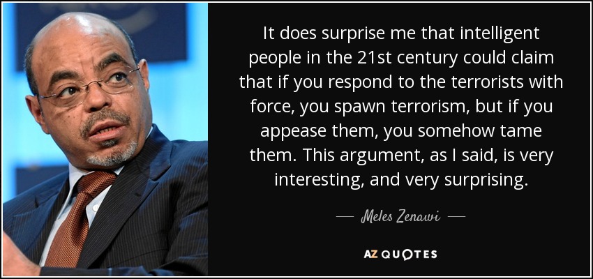 It does surprise me that intelligent people in the 21st century could claim that if you respond to the terrorists with force, you spawn terrorism, but if you appease them, you somehow tame them. This argument, as I said, is very interesting, and very surprising. - Meles Zenawi