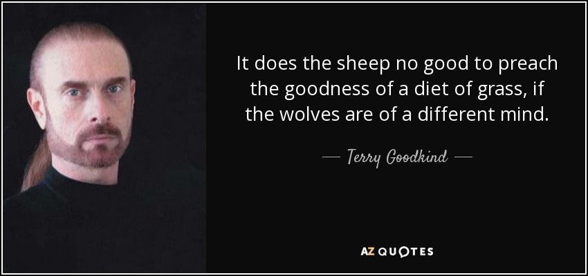 It does the sheep no good to preach the goodness of a diet of grass, if the wolves are of a different mind. - Terry Goodkind