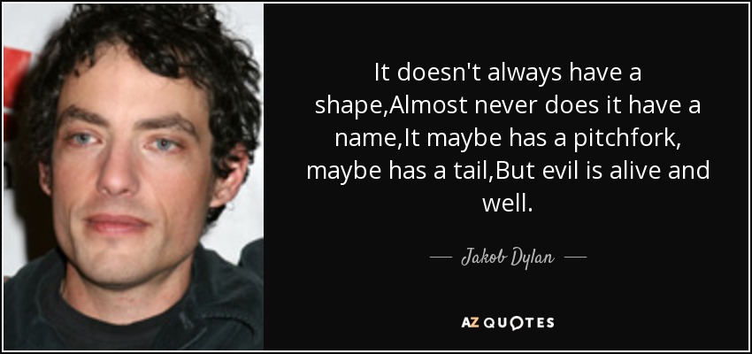It doesn't always have a shape,Almost never does it have a name,It maybe has a pitchfork, maybe has a tail,But evil is alive and well. - Jakob Dylan