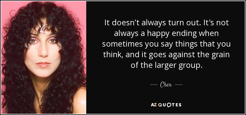 It doesn't always turn out. It's not always a happy ending when sometimes you say things that you think, and it goes against the grain of the larger group. - Cher