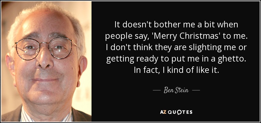 It doesn't bother me a bit when people say, 'Merry Christmas' to me. I don't think they are slighting me or getting ready to put me in a ghetto. In fact, I kind of like it. - Ben Stein