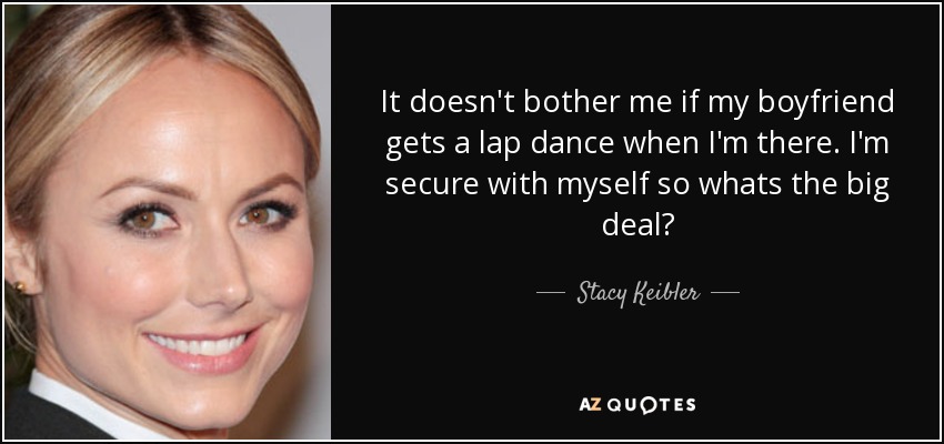 It doesn't bother me if my boyfriend gets a lap dance when I'm there. I'm secure with myself so whats the big deal? - Stacy Keibler