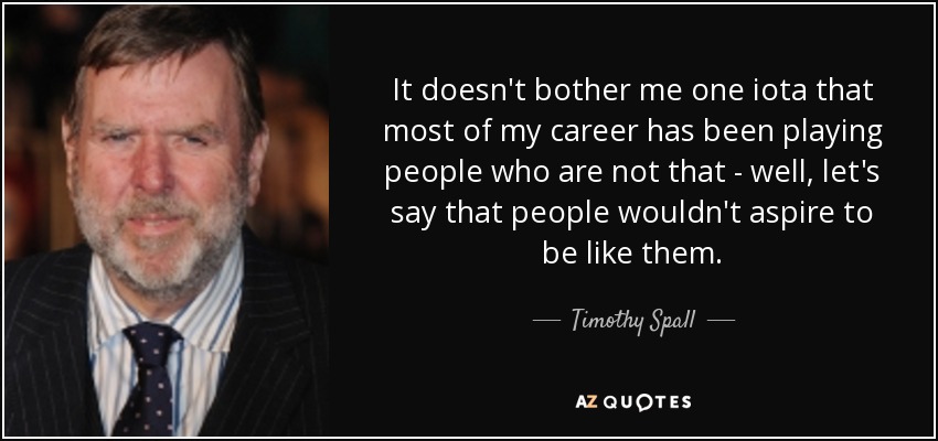 It doesn't bother me one iota that most of my career has been playing people who are not that - well, let's say that people wouldn't aspire to be like them. - Timothy Spall